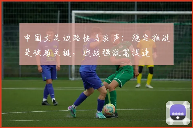 中国女足边路快马发声：稳定推进是破局关键，迎战强敌需提速