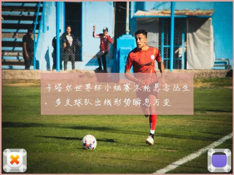 卡塔尔世界杯小组赛末轮悬念丛生，多支球队出线形势瞬息万变