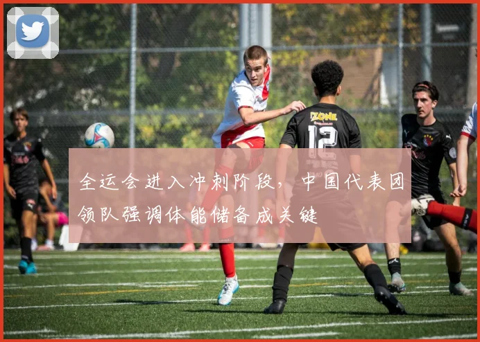 全运会进入冲刺阶段，中国代表团领队强调体能储备成关键
