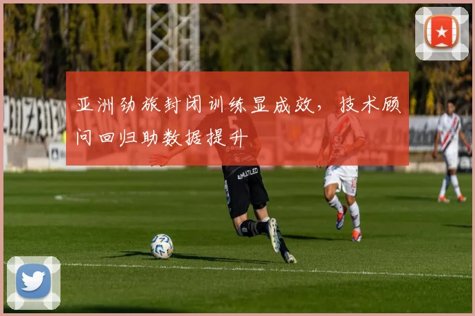 亚洲劲旅封闭训练显成效，技术顾问回归助数据提升