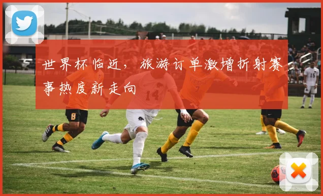 世界杯临近，旅游订单激增折射赛事热度新走向