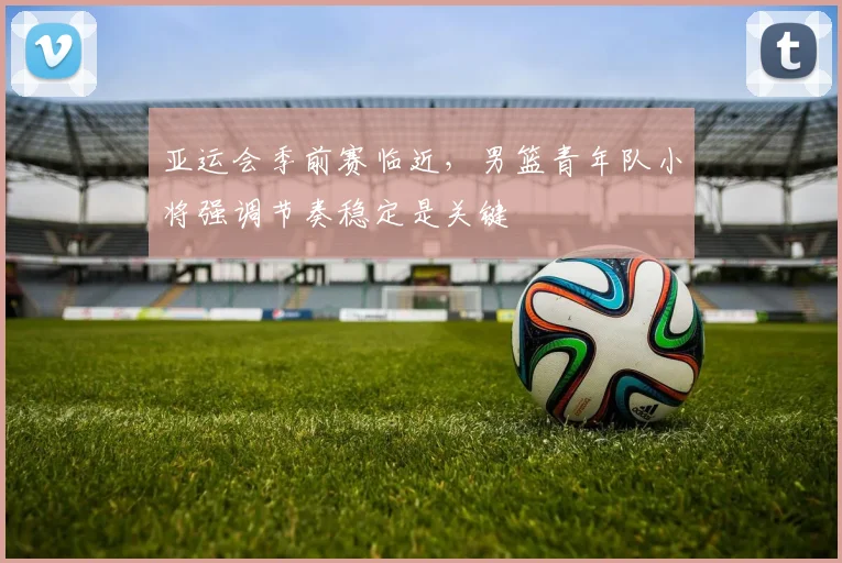 亚运会季前赛临近，男篮青年队小将强调节奏稳定是关键