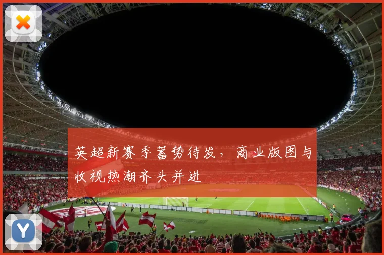英超新赛季蓄势待发，商业版图与收视热潮齐头并进