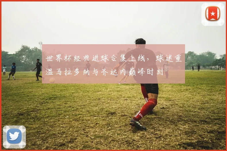 世界杯经典进球合集上线，球迷重温马拉多纳与齐达内巅峰时刻