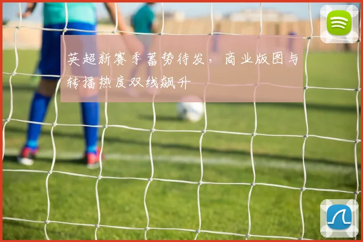 英超新赛季蓄势待发，商业版图与转播热度双线飙升