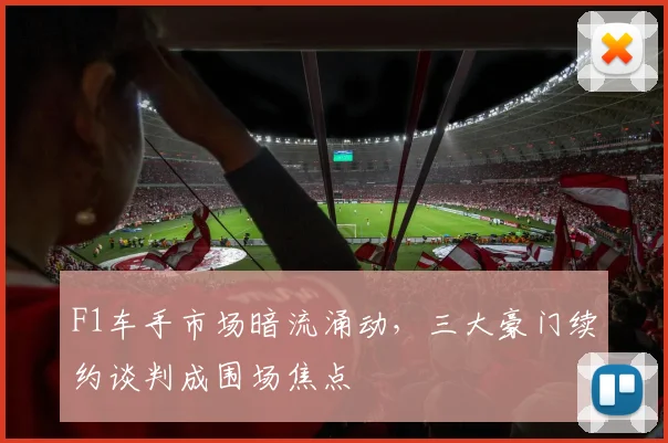 F1车手市场暗流涌动，三大豪门续约谈判成围场焦点