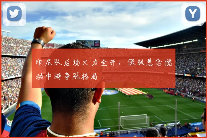 印尼队后场火力全开，保级悬念搅动中游争冠格局