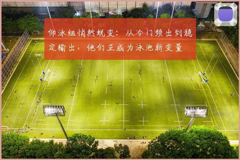 仰泳组悄然蜕变：从冷门频出到稳定输出，他们正成为泳池新变量