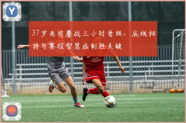 37岁老将鏖战三小时晋级，底线相持与赛程智慧成制胜关键