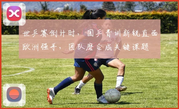 世乒赛倒计时，国乒青训新锐直面欧洲强手，团队磨合成关键课题