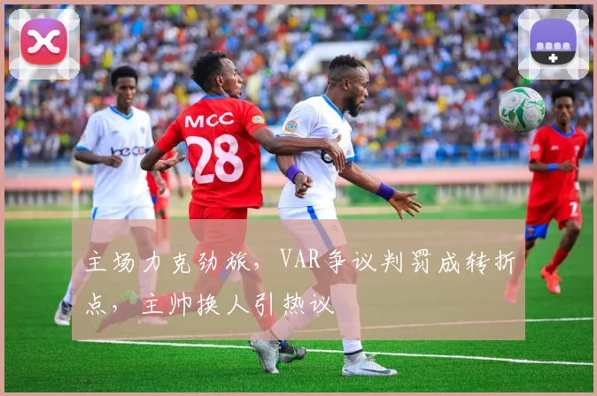 主场力克劲旅，VAR争议判罚成转折点，主帅换人引热议