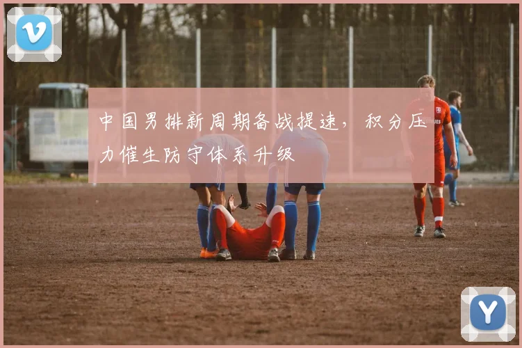 中国男排新周期备战提速，积分压力催生防守体系升级