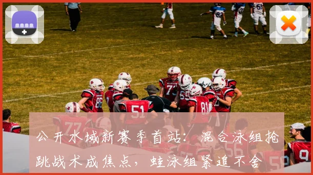 公开水域新赛季首站：混合泳组抢跳战术成焦点，蛙泳组紧追不舍