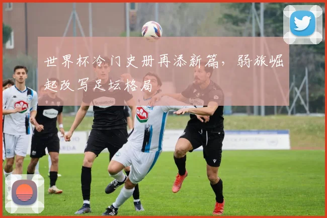 世界杯冷门史册再添新篇，弱旅崛起改写足坛格局