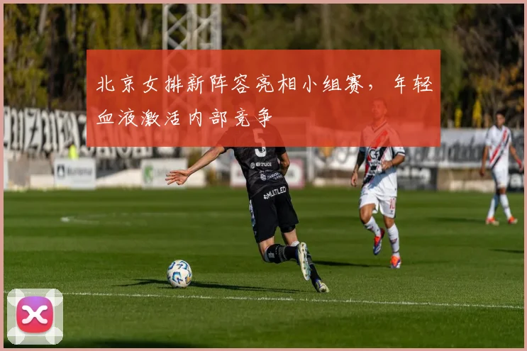 北京女排新阵容亮相小组赛，年轻血液激活内部竞争