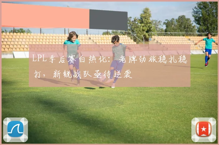 LPL季后赛白热化：老牌劲旅稳扎稳打，新锐战队亟待逆袭