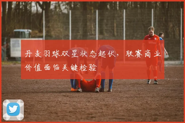 丹麦羽球双星状态起伏，联赛商业价值面临关键检验