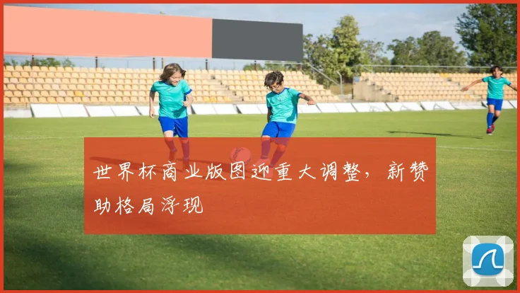 世界杯商业版图迎重大调整，新赞助格局浮现