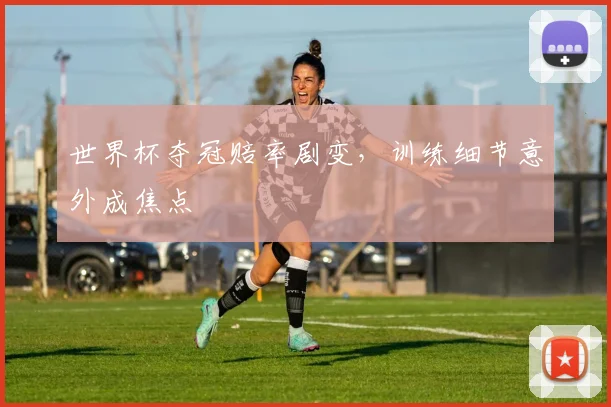 世界杯夺冠赔率剧变，训练细节意外成焦点