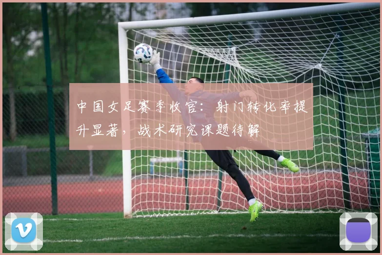 中国女足赛季收官：射门转化率提升显著，战术研究课题待解