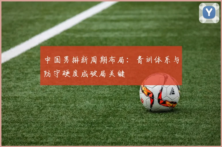中国男排新周期布局：青训体系与防守硬度成破局关键