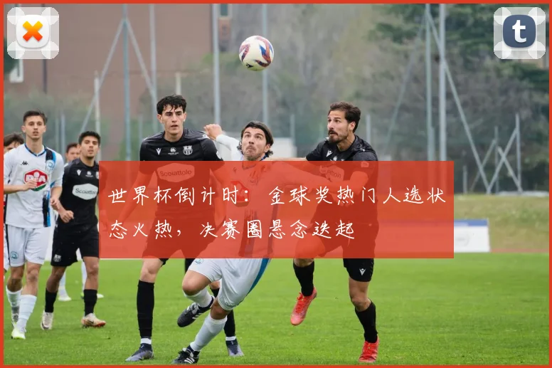 世界杯倒计时：金球奖热门人选状态火热，决赛圈悬念迭起