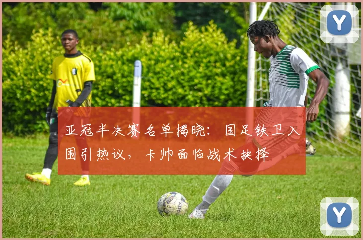 亚冠半决赛名单揭晓：国足铁卫入围引热议，卡帅面临战术抉择