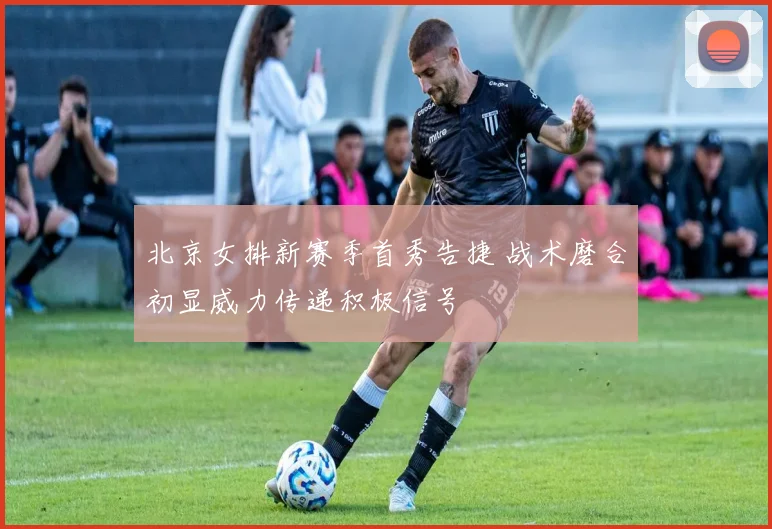 北京女排新赛季首秀告捷 战术磨合初显威力传递积极信号