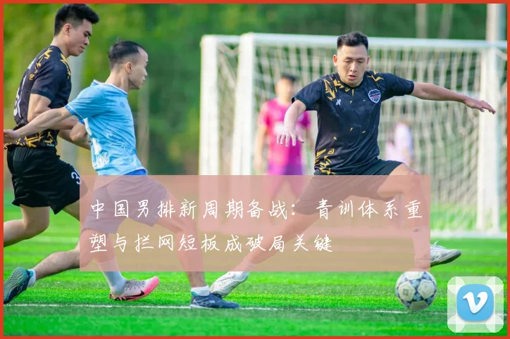 中国男排新周期备战：青训体系重塑与拦网短板成破局关键