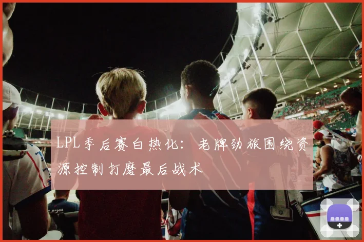 LPL季后赛白热化：老牌劲旅围绕资源控制打磨最后战术