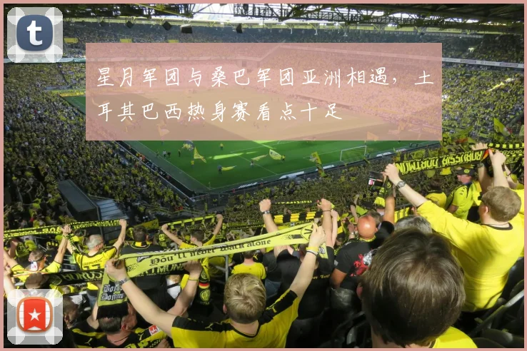 星月军团与桑巴军团亚洲相遇，土耳其巴西热身赛看点十足