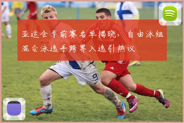 亚运会季前赛名单揭晓，自由泳组混合泳选手跨界入选引热议