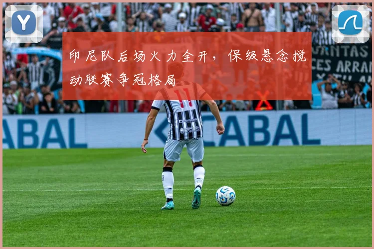印尼队后场火力全开，保级悬念搅动联赛争冠格局