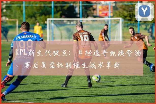 KPL新生代破茧：年轻选手轮换登场，赛后复盘机制催生战术革新