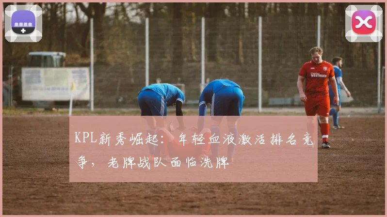 KPL新秀崛起：年轻血液激活排名竞争，老牌战队面临洗牌