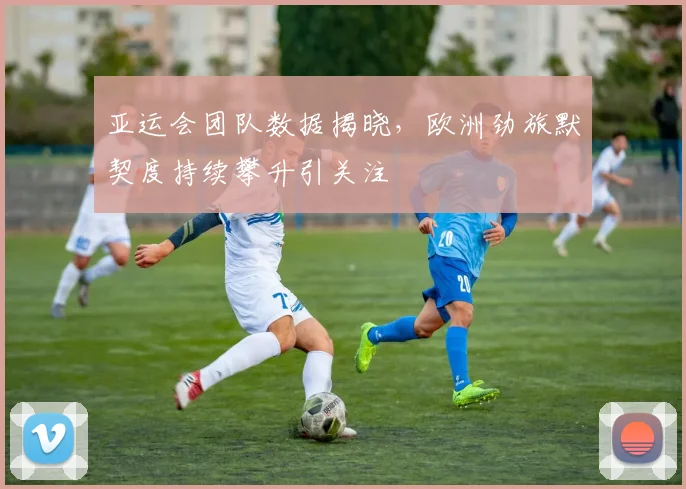 亚运会团队数据揭晓，欧洲劲旅默契度持续攀升引关注