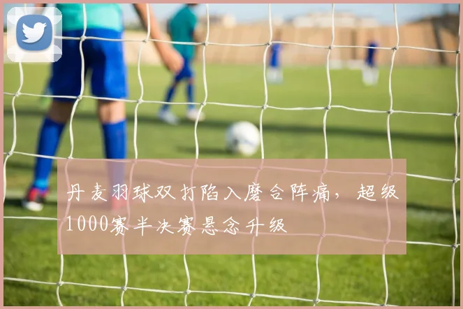 丹麦羽球双打陷入磨合阵痛，超级1000赛半决赛悬念升级