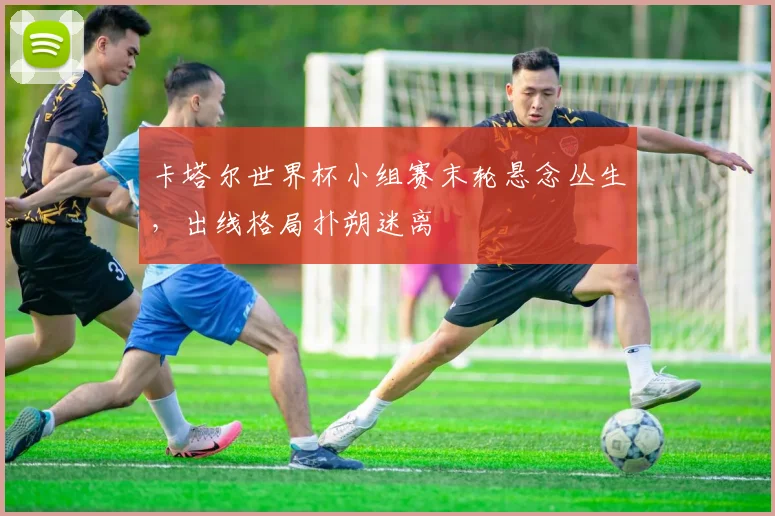 卡塔尔世界杯小组赛末轮悬念丛生，出线格局扑朔迷离