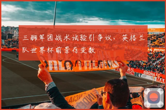 三狮军团战术试验引争议，英格兰队世界杯前景存变数