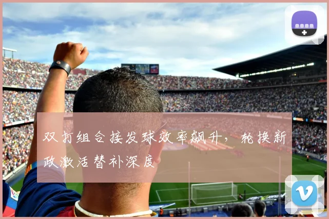 双打组合接发球效率飙升，轮换新政激活替补深度