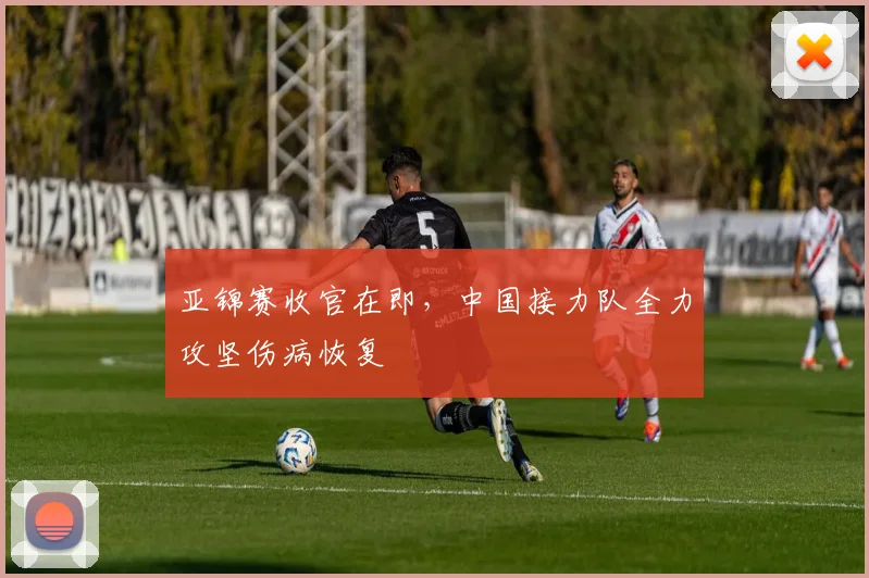 亚锦赛收官在即，中国接力队全力攻坚伤病恢复