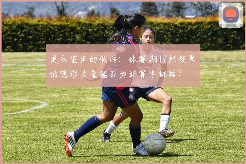 更衣室里的低语：休赛期悄然凝聚的隐形力量能否为新赛季铺路？