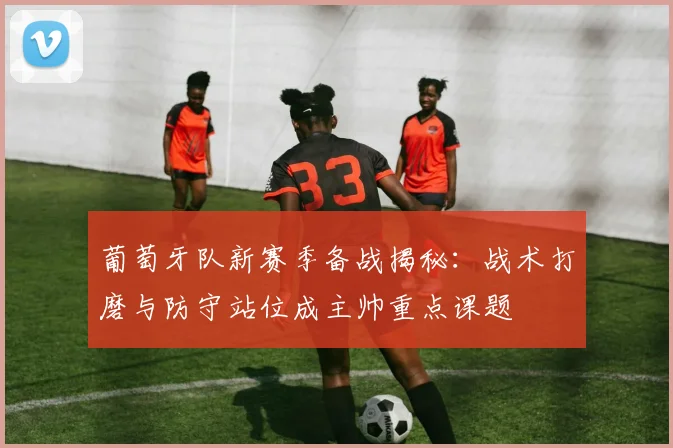 葡萄牙队新赛季备战揭秘：战术打磨与防守站位成主帅重点课题