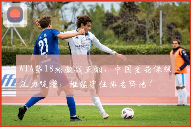 WTA第18轮激战正酣，中国金花保级压力陡增，谁能守住排名阵地？