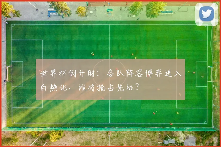 世界杯倒计时：各队阵容博弈进入白热化，谁将抢占先机？
