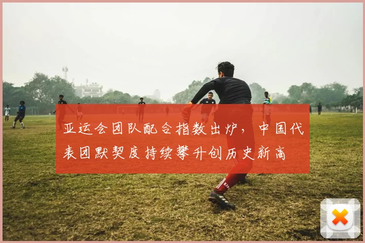 亚运会团队配合指数出炉，中国代表团默契度持续攀升创历史新高